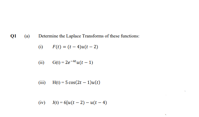 Q1
(a)
Determine the Laplace Transforms of these functions:
(i)
F(t) = (t – 4)u(t – 2)
(ii)
G(t) = 2e-4tu(t – 1)
(iii)
H(t) = 5 cos(2t – 1)u(t)
(iv)
J(t) = 6[u(t – 2) – u(t – 4)
