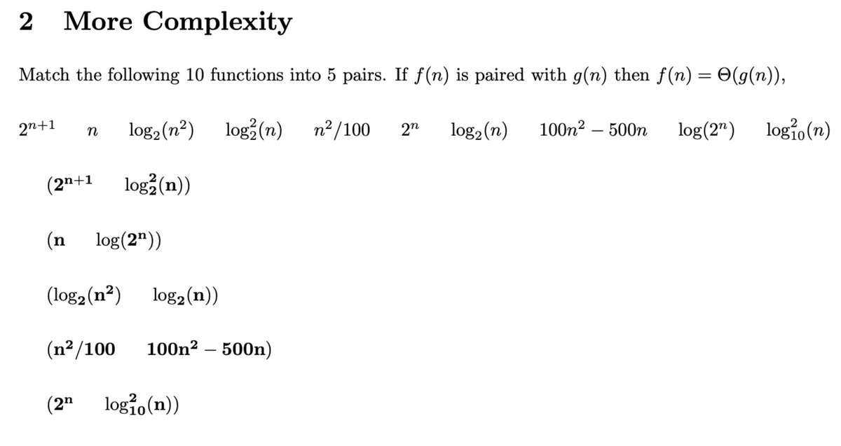 2 More Complexity
Match the following 10 functions into 5 pairs. If f(n) is paired with g(n) then f(n) = O(g(n)),
2
log(2n) logio (n)
log₂ (n²) log2 (n)
log² (n))
2n+1
n
(2n+1
(n log(2¹))
(log₂ (n²)
(n²/100
(2n
log₂ (n))
100n² – 500n)
log10 (n))
n²/100
2n log₂ (n)
100m² - 500n