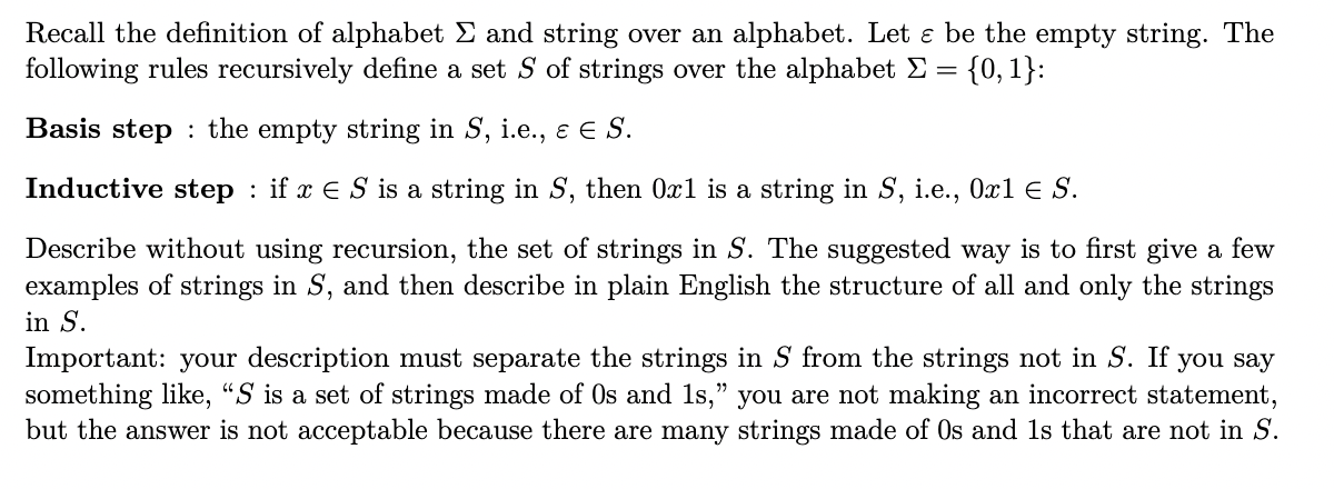 Recall the definition of alphabet E and string over an alphabet. Let ɛ be the empty string. The
following rules recursively define a set S of strings over the alphabet E = {0, 1}:
Basis step : the empty string in S, i.e., e E S.
Inductive step : if x E S is a string in S, then 0x1 is a string in S, i.e., 0x1 E S.
Describe without using recursion, the set of strings in S. The suggested way is to first give a few
examples of strings in S, and then describe in plain English the structure of all and only the strings
in S.
Important: your description must separate the strings in S from the strings not in S. If you say
something like, "S is a set of strings made of Os and 1s," you are not making an incorrect statement,
but the answer is not acceptable because there are many strings made of Os and 1s that are not in S.
