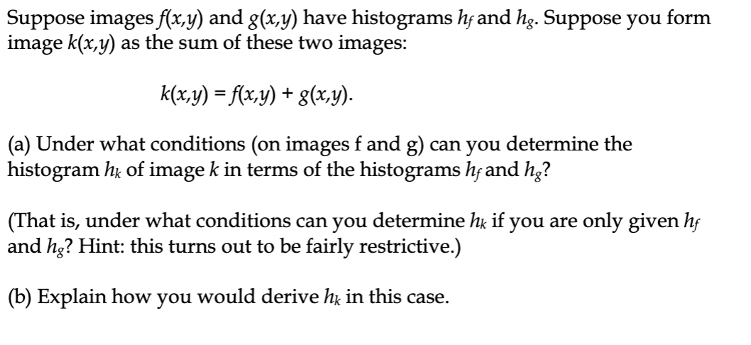 Suppose images f(x,y) and g(x,y) have histograms h; and hg. Suppose you form
image k(x,y) as the sum of these two images:
k(x,y) = f(x,y) + g(x,y).
(a) Under what conditions (on images f and g) can you determine the
histogram hų of image k in terms of the histograms hf and hg?
(That is, under what conditions can you determine hu if you are only given hj
and he? Hint: this turns out to be fairly restrictive.)
(b) Explain how you would derive hỵ in this case.
