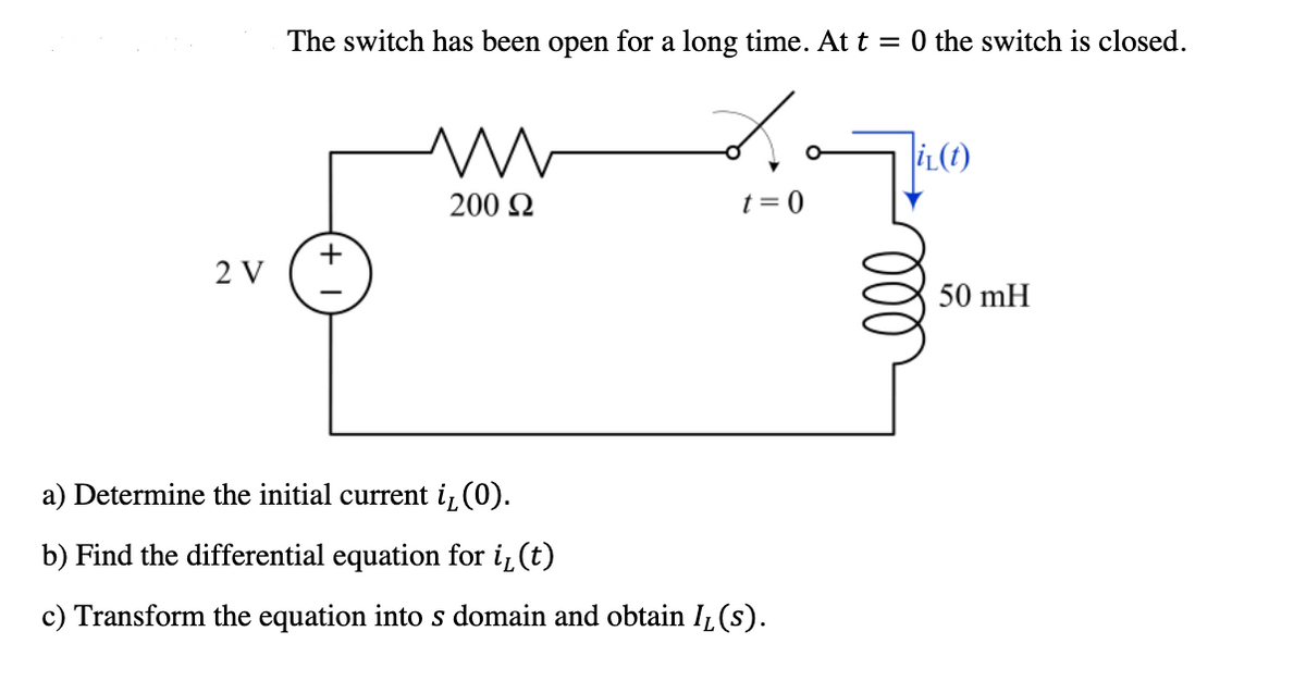 The switch has been open for a long time. At t = 0 the switch is closed.
İL(t)
200 2
t = 0
2 V
50 mH
a) Determine the initial current i, (0).
b) Find the differential equation for i̟(t)
c) Transform the equation into s domain and obtain Iz (s).
