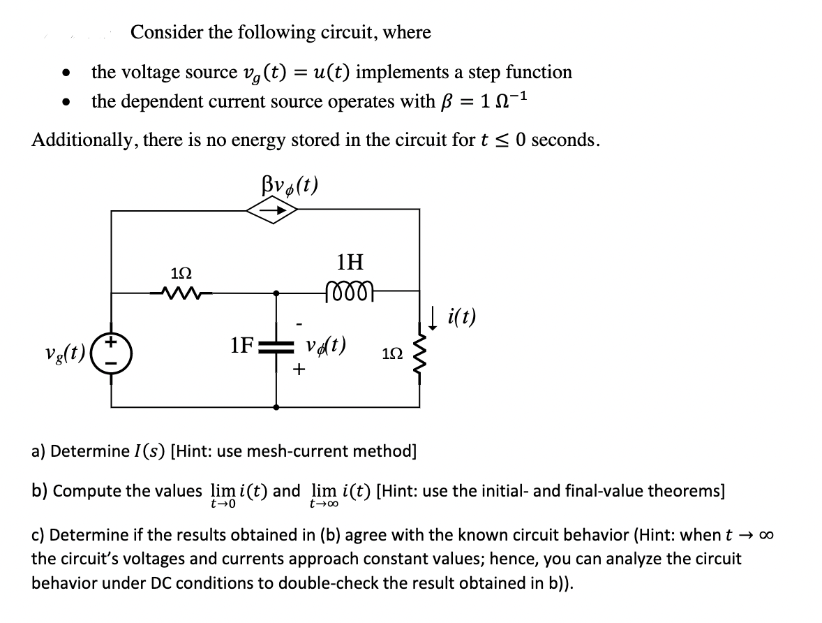 Consider the following circuit, where
the voltage source v,(t) = u(t) implements a step function
the dependent current source operates with B = 1n-1
Additionally, there is no energy stored in the circuit for t <0 seconds.
Bvo(t)
1H
1Ω
100아
Į i(t)
Vg(t)
1F:
vat)
+
a) Determine I(s) [Hint: use mesh-current method]
b) Compute the values lim i(t) and lim i(t) [Hint: use the initial- and final-value theorems]
t→0
c) Determine if the results obtained in (b) agree with the known circuit behavior (Hint: when t → 0
the circuit's voltages and currents approach constant values; hence, you can analyze the circuit
behavior under DC conditions to double-check the result obtained in b)).
