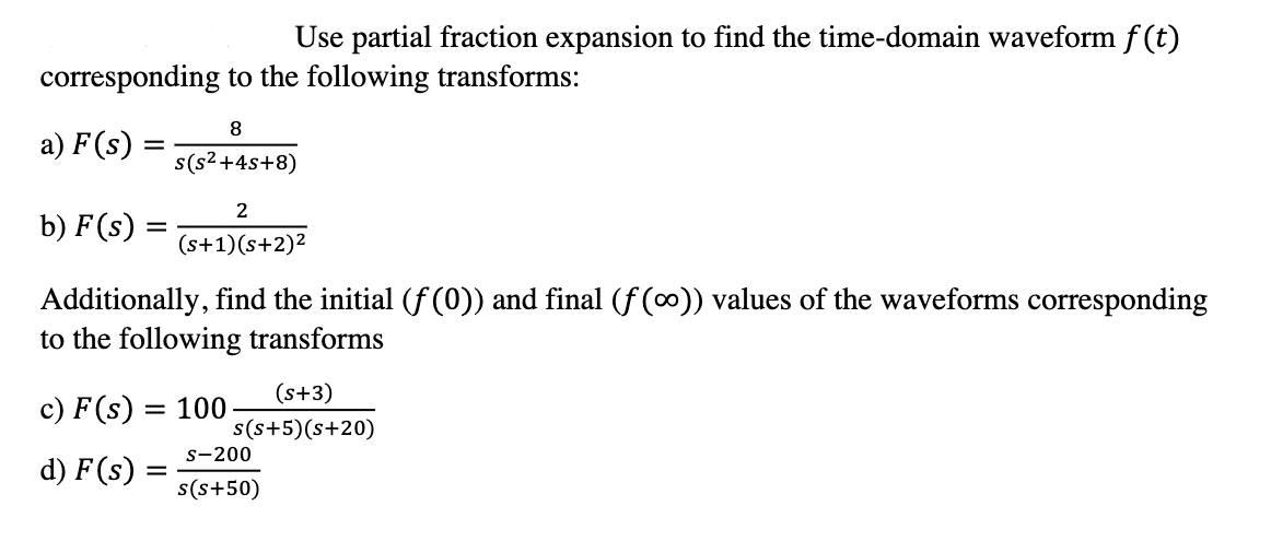 Use partial fraction expansion to find the time-domain waveform f(t)
corresponding to the following transforms:
8
a) F(s) :
s(s2+4s+8)
2
b) F (s)
(s+1)(s+2)2
Additionally, find the initial (f(0)) and final (f (∞)) values of the waveforms corresponding
to the following transforms
(s+3)
c) F (s) :
= 100
s(s+5)(s+20)
s-200
d) F(s):
s(s+50)
