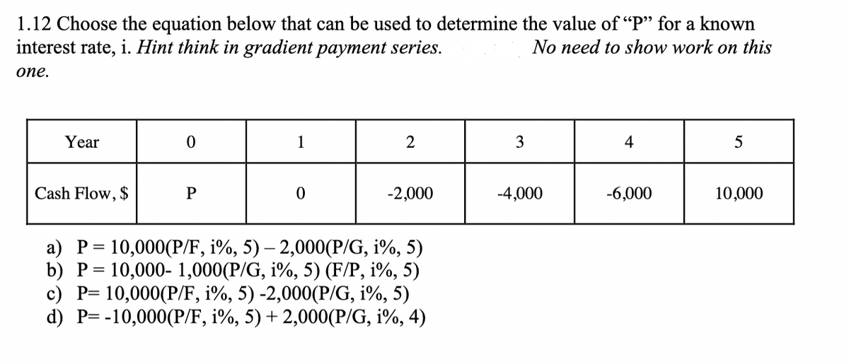 1.12 Choose the equation below that can be used to determine the value of "P" for a known
interest rate, i. Hint think in gradient payment series.
No need to show work on this
one.
Year
Cash Flow, $
0
P
1
0
2
-2,000
a) P = 10,000(P/F, i%, 5) - 2,000(P/G, i%, 5)
b) P = 10,000- 1,000(P/G, i%, 5) (F/P, 1%, 5)
c) P= 10,000(P/F, i%, 5) -2,000(P/G, i%, 5)
d) P= -10,000(P/F, i%, 5) + 2,000(P/G, 1%, 4)
3
-4,000
4
-6,000
5
10,000