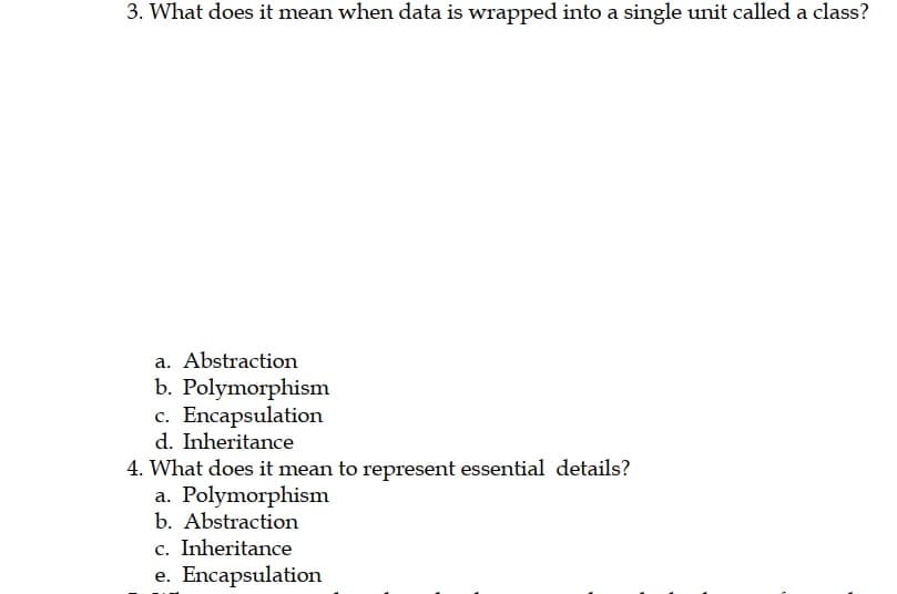 3. What does it mean when data is wrapped into a single unit called a class?
a. Abstraction
b. Polymorphism
c. Encapsulation
d. Inheritance
4. What does it mean to represent essential details?
a. Polymorphism
b. Abstraction
c. Inheritance
e. Encapsulation
