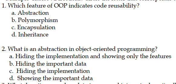 1. Which feature of OOP indicates code reusability?
a. Abstraction
b. Polymorphism
c. Encapsulation
d. Inheritance
2. What is an abstraction in object-oriented programming?
a. Hiding the implementation and showing only the features
b. Hiding the important data
c. Hiding the implementation
d. Showing the important data
