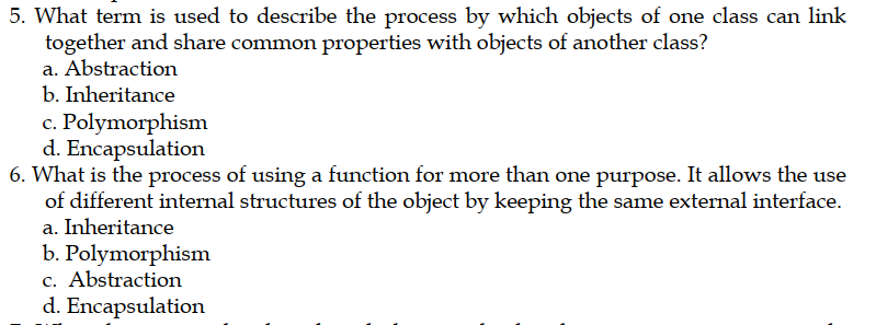 5. What term is used to describe the process by which objects of one class can link
together and share common properties with objects of another class?
a. Abstraction
b. Inheritance
c. Polymorphism
d. Encapsulation
6. What is the process of using a function for more than one purpose. It allows the use
of different internal structures of the object by keeping the same external interface.
a. Inheritance
b. Polymorphism
c. Abstraction
d. Encapsulation
