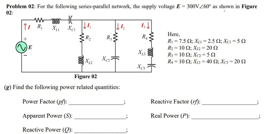 Problem 02: For the following series-parallel network, the supply voltage E 300VZ60° as shown in Figure
02:
Here,
+
R2
R3
R4
Ri -7.5 Ω; Χ -2.5Ω; Χcι -5Ω
E
R2 = 10 2; X12 = 20 2
R3 = 10 Q; Xc2= 5 2
R4 = 10 Q; XL3 = 40 Q; Xc3 = 20 2
X13
Figure 02
(g) Find the following power
related quantities:
Power Factor (pf):
Reactive Factor (rf):
Apparent Power (S):
Real Power (P):
Reactive Power (Q):
