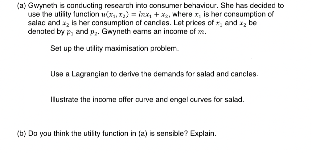 (a) Gwyneth is conducting research into consumer behaviour. She has decided to
use the utility function u(x1,x2) = Inx₁ + x2, where x₁ is her consumption of
salad and x2 is her consumption of candles. Let prices of x1 and X2
be
denoted by p₁ and p2. Gwyneth earns an income of m.
Set up the utility maximisation problem.
Use a Lagrangian to derive the demands for salad and candles.
Illustrate the income offer curve and engel curves for salad.
(b) Do you think the utility function in (a) is sensible? Explain.