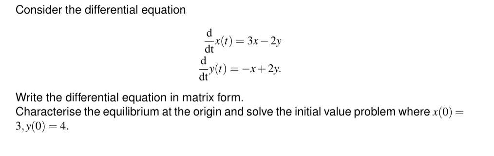 Consider the differential equation
d
dt x(t)
= 3x-2y
d
y(t) =-x+2y.
dt
Write the differential equation in matrix form.
Characterise the equilibrium at the origin and solve the initial value problem where x(0) =
3,y(0) = 4.