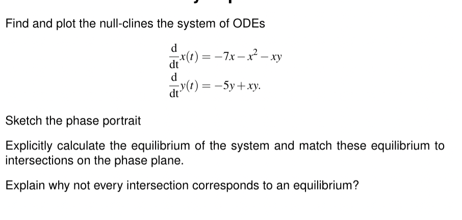 Find and plot the null-clines the system of ODEs
d
x(t)=-7x-x²-xy
dt
d
dty(t) = −5y+xy.
Sketch the phase portrait
Explicitly calculate the equilibrium of the system and match these equilibrium to
intersections on the phase plane.
Explain why not every intersection corresponds to an equilibrium?