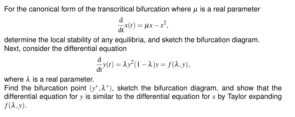 For the canonical form of the transcritical bifurcation where u is a real parameter
d
dt x(t) = Mx
= μx − x²,
determine the local stability of any equilibria, and sketch the bifurcation diagram.
Next, consider the differential equation
—y(t) = Ay² (1 − 2)y = ƒ (λ, y),
dt
where is a real parameter.
Find the bifurcation point (y*, 2*), sketch the bifurcation diagram, and show that the
differential equation for y is similar to the differential equation for x by Taylor expanding
f(x,y).
