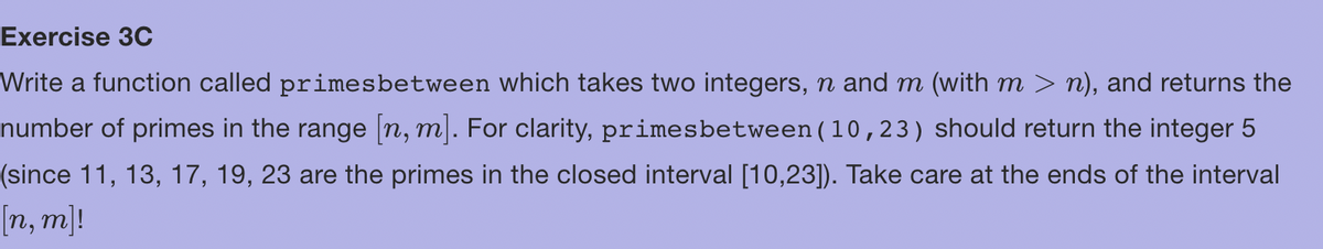 Exercise 3C
Write a function called primes between which takes two integers, n and m (with m > n), and returns the
number of primes in the range [n, m]. For clarity, primesbetween (10,23) should return the integer 5
(since 11, 13, 17, 19, 23 are the primes in the closed interval [10,23]). Take care at the ends of the interval
[n, m]!