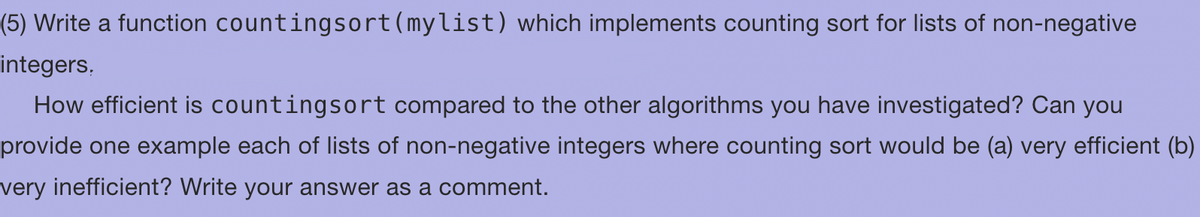 (5) Write a function countingsort (mylist) which implements counting sort for lists of non-negative
integers.
How efficient is countingsort compared to the other algorithms you have investigated? Can you
provide one example each of lists of non-negative integers where counting sort would be (a) very efficient (b)
very inefficient? Write your answer as a comment.