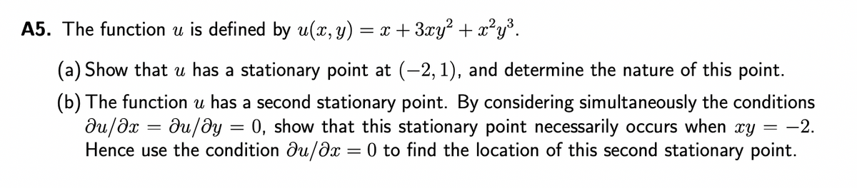 A5. The function u is defined by u(x, y) = x + 3xy² + x²y³.
(a) Show that u has a stationary point at (-2, 1), and determine the nature of this point.
(b) The function u has a second stationary point. By considering simultaneously the conditions
ди/дх du/dy = 0, show that this stationary point necessarily occurs when xy = -2.
Hence use the condition du/dx = 0 to find the location of this second stationary point.
=