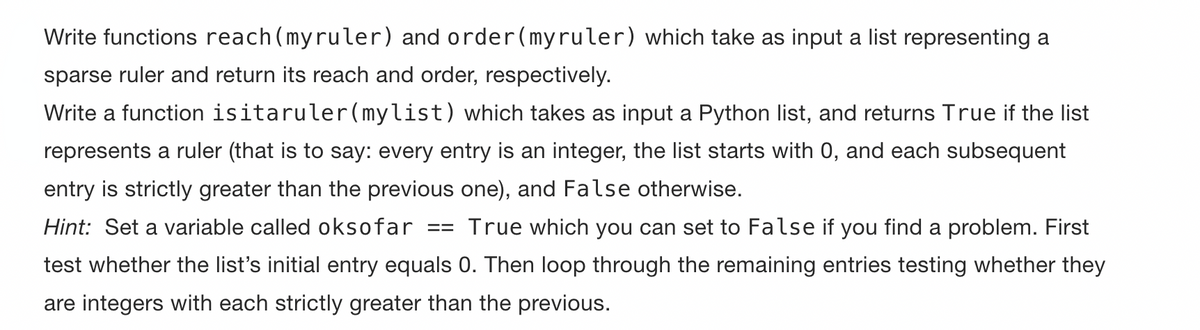 Write functions reach(myruler) and order(myruler) which take as input a list representing a
sparse ruler and return its reach and order, respectively.
Write a function isitaruler (mylist) which takes as input a Python list, and returns True if the list
represents a ruler (that is to say: every entry is an integer, the list starts with 0, and each subsequent
entry is strictly greater than the previous one), and False otherwise.
Hint: Set a variable called oksofar == True which you can set to False if you find a problem. First
test whether the list's initial entry equals 0. Then loop through the remaining entries testing whether they
are integers with each strictly greater than the previous.