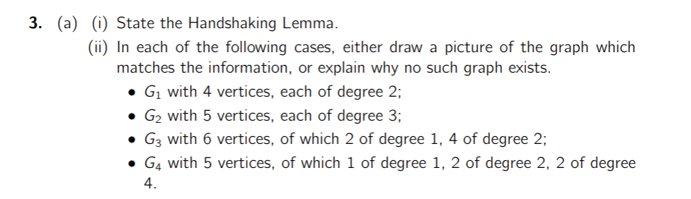 3. (a) (i) State the Handshaking Lemma.
(ii) In each of the following cases, either draw a picture of the graph which
matches the information, or explain why no such graph exists.
• G1 with 4 vertices, each of degree 2;
• G₂ with 5 vertices, each of degree 3;
·
G3 with 6 vertices, of which 2 of degree 1, 4 of degree 2;
• G with 5 vertices, of which 1 of degree 1, 2 of degree 2, 2 of degree
4.