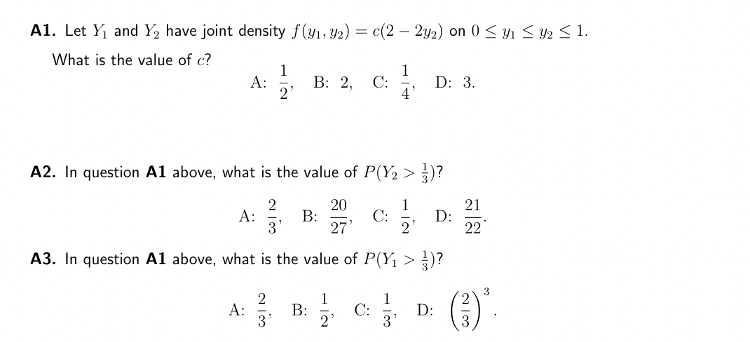 A1. Let Y₁ and Y₂ have joint density f(y₁, y2) = c(2 — 2y2) on 0 ≤ Y₁ ≤ Y2 ≤ 1.
What is the value of c?
A:
A:
A:
1
2
2
A2. In question A1 above, what is the value of P(Y₂ > 3)?
2
20
1
3
27'
2
A3. In question A1 above, what is the value of P(Y₁ > ¹)?
B: 2, C:
B:
B:
1
C:
C:
1
3
D: 3.
D:
D:
21
22
(3)³.
