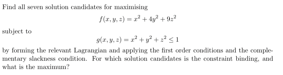 Find all seven solution candidates for maximising
subject to
f(x, y, z) = x² + 4y² +9z²
g(x, y, z) = x² + y² + z² ≤ 1
by forming the relevant Lagrangian and applying the first order conditions and the comple-
mentary slackness condition. For which solution candidates is the constraint binding, and
what is the maximum?