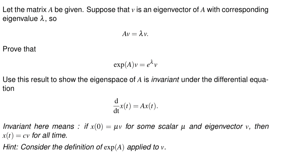 Let the matrix A be given. Suppose that v is an eigenvector of A with corresponding
eigenvalue 1, so
Prove that
Αν = λν.
exp(A)v=ev
Use this result to show the eigenspace of A is invariant under the differential equa-
tion
d
dt
x(t) = Ax(t).
Invariant here means: if x (0) =μv for some scalar μ and eigenvector v, then
x(t) = cv for all time.
Hint: Consider the definition of exp(A) applied to v.