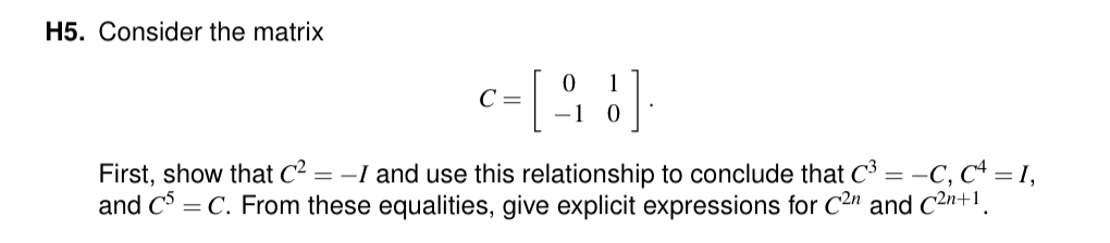 H5. Consider the matrix
c = [ 9 ]
0 1
-1 0
First, show that C² = -I and use this relationship to conclude that C³ = -C, C4 = 1,
and C5 = C. From these equalities, give explicit expressions for C2n and C²n+1.