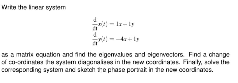 Write the linear system
d
x(t) = 1x + ly
dt
d
y(t) = -4x+ly
as a matrix equation and find the eigenvalues and eigenvectors. Find a change
of co-ordinates the system diagonalises in the new coordinates. Finally, solve the
corresponding system and sketch the phase portrait in the new coordinates.