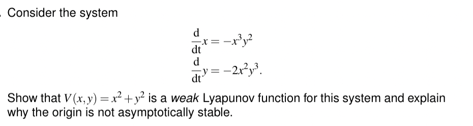 - Consider the system
d
x= -x³ y²
dt
d
dt = -2x²y³.
Show that V(x, y) = x² + y² is a weak Lyapunov function for this system and explain
why the origin is not asymptotically stable.