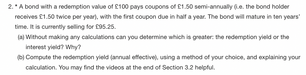 2. * A bond with a redemption value of £100 pays coupons of £1.50 semi-annually (i.e. the bond holder
receives £1.50 twice per year), with the first coupon due in half a year. The bond will mature in ten years'
time. It is currently selling for £95.25.
(a) Without making any calculations can you determine which is greater: the redemption yield or the
interest yield? Why?
(b) Compute the redemption yield (annual effective), using a method of your choice, and explaining your
calculation. You may find the videos at the end of Section 3.2 helpful.