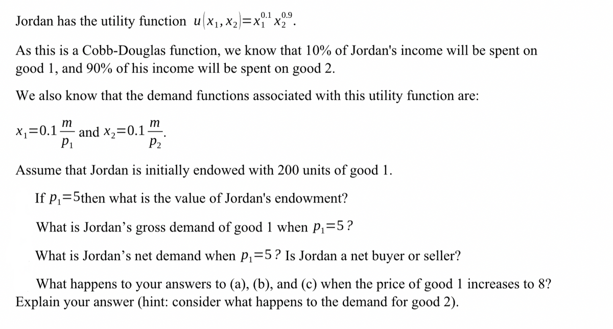 0.1 0.9
Jordan has the utility function u(x₁, X2)=x₁₁¹×2.
As this is a Cobb-Douglas function, we know that 10% of Jordan's income will be spent on
good 1, and 90% of his income will be spent on good 2.
We also know that the demand functions associated with this utility function are:
x₁=0.1
m
P1
m
and x2=0.1.
P2
Assume that Jordan is initially endowed with 200 units of good 1.
If p₁ 5then what is the value of Jordan's endowment?
What is Jordan's gross demand of good 1 when P₁ =5?
What is Jordan's net demand when p₁ =5? Is Jordan a net buyer or seller?
What happens to your answers to (a), (b), and (c) when the price of good 1 increases to 8?
Explain your answer (hint: consider what happens to the demand for good 2).