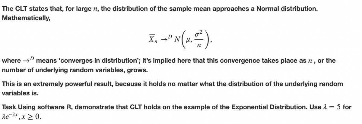 The CLT states that, for large n, the distribution of the sample mean approaches a Normal distribution.
Mathematically,
X₁ +" N (1, 0-²)
9
n
Xn
where →
→D means 'converges in distribution'; it's implied here that this convergence takes place as ŉ, or the
number of underlying random variables, grows.
This is an extremely powerful result, because it holds no matter what the distribution of the underlying random
variables is.
Task Using software R, demonstrate that CLT holds on the example the Exponential Distribution. Use λ = 5 for
de-2x, x ≥ 0.