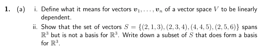 1. (a)
i. Define what it means for vectors v₁,...,vn of a vector space V to be linearly
dependent.
ii. Show that the set of vectors S = {(2, 1, 3), (2, 3, 4), (4, 4, 5), (2, 5, 6)} spans
R³ but is not a basis for R³. Write down a subset of S that does form a basis
for R³.