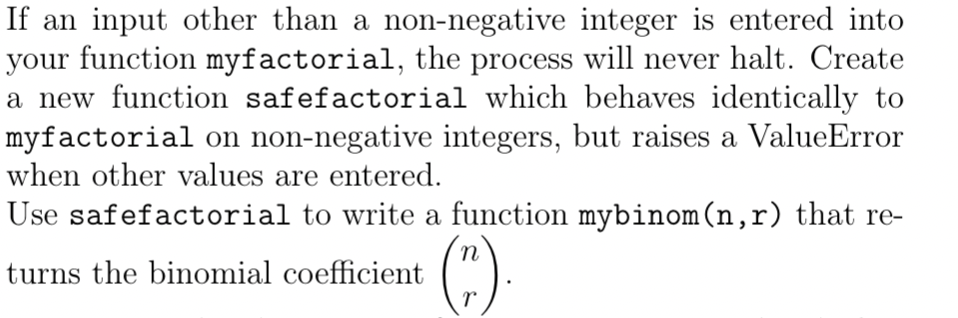 If an input other than a non-negative integer is entered into
your function myfactorial, the process will never halt. Create
a new function safefactorial which behaves identically to
myfactorial on non-negative integers, but raises a ValueError
when other values are entered.
Use safefactorial to write a function mybinom (n,r) that re-
turns the binomial coefficient
(").