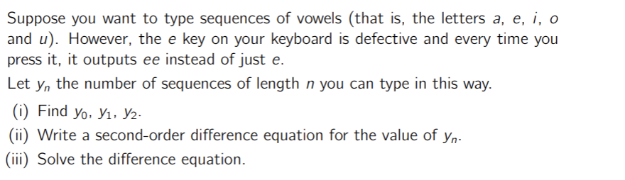 Suppose you want to type sequences of vowels (that is, the letters a, e, i, o
and u). However, the e key on your keyboard is defective and every time you
press it, it outputs ee instead of just e.
Let y, the number of sequences of length n you can type in this way.
(i) Find Yo, Y1, Y2.
(ii) Write a second-order difference equation for the value of yn.
(iii) Solve the difference equation.
