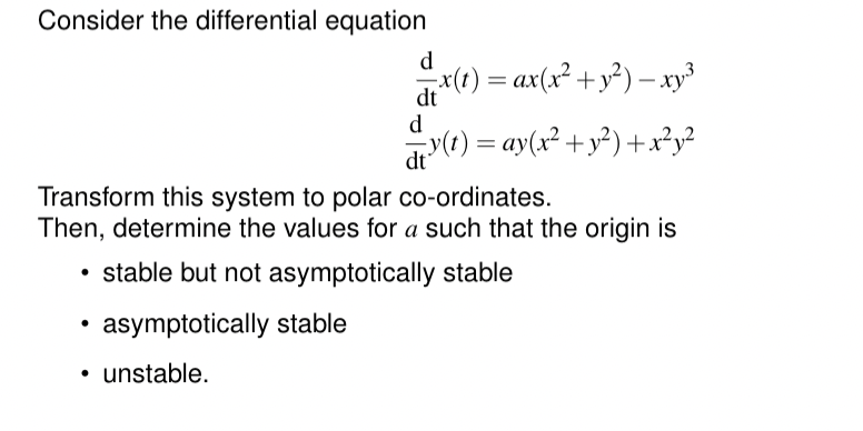 Consider the differential equation
d
= x(t) = ax(x² + y²) − xy³
dt
d
= y(t) = ay(x² + y²) + x²y²
dt
Transform this system to polar co-ordinates.
Then, determine the values for a such that the origin is
stable but not asymptotically stable
asymptotically stable
⚫ unstable.