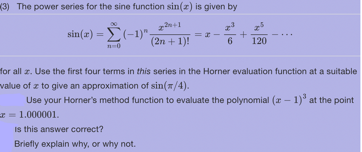 (3) The power series for the sine function sin(x) is given by
x³
x 2n+1
(2n + 1)!
6
= 1.000001.
∞
X =
sin(x) = (-1)"
Σ(1)".
n=0
= X
Is this answer correct?
Briefly explain why, or why not.
+
for all x. Use the first four terms in this series in the Horner evaluation function at a suitable
value of x to give an approximation of sin(π/4).
Use your Horner's method function to evaluate the polynomial (x − 1)³ at the point
5
X
120