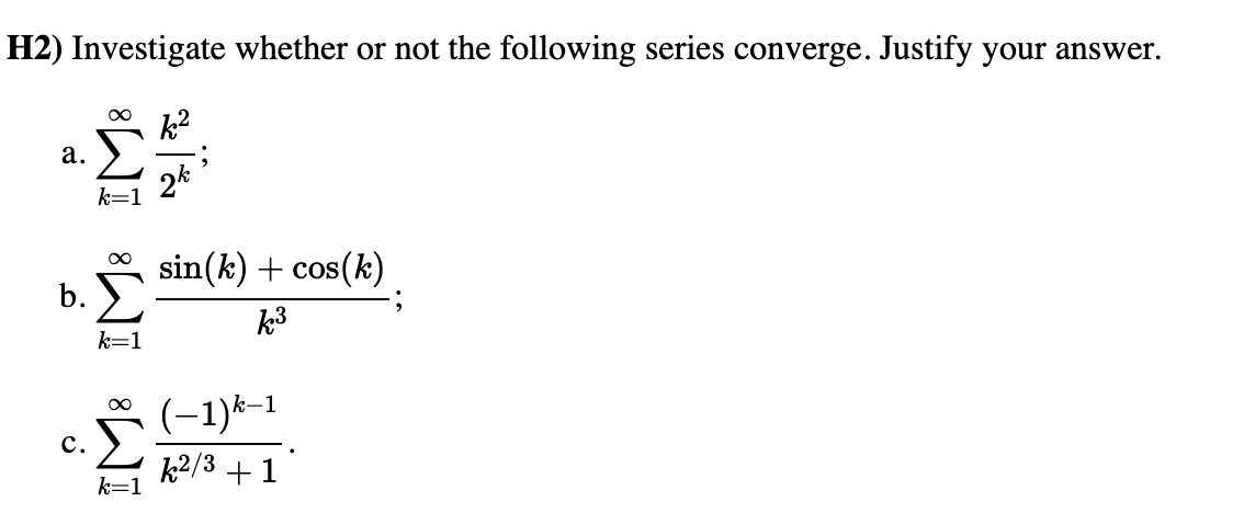 H2) Investigate whether or not the following series converge. Justify your answer.
ܐ
a.
b.
C.
∞
k=1
k=1
2k
sin(k) + cos(k)
k³
(-1)k-1
k2/3 + 1