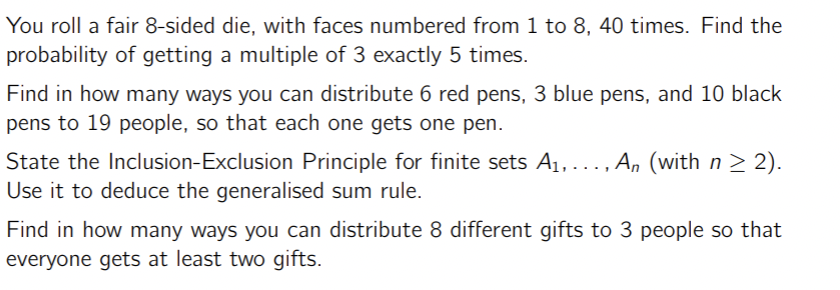 You roll a fair 8-sided die, with faces numbered from 1 to 8, 40 times. Find the
probability of getting a multiple of 3 exactly 5 times.
Find in how many ways you can distribute 6 red pens, 3 blue pens, and 10 black
pens to 19 people, so that each one gets one pen.
State the Inclusion-Exclusion Principle for finite sets A1, ..., An (with n ≥ 2).
Use it to deduce the generalised sum rule.
Find in how many ways you can distribute 8 different gifts to 3 people so that
everyone gets at least two gifts.
