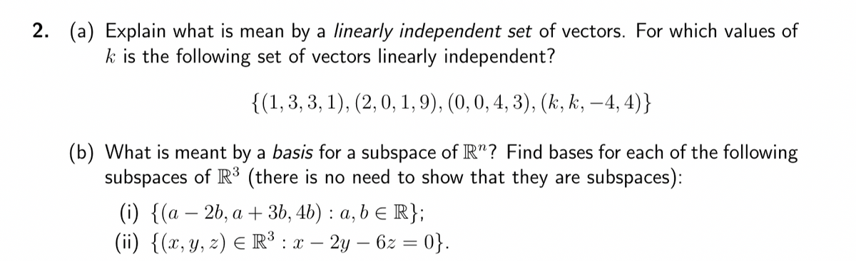 2. (a) Explain what is mean by a linearly independent set of vectors. For which values of
k is the following set of vectors linearly independent?
{(1, 3, 3, 1), (2, 0, 1, 9), (0, 0, 4, 3), (k, k, -4,4)}
(b) What is meant by a basis for a subspace of R"? Find bases for each of the following
subspaces of R³ (there is no need to show that they are subspaces):
(i) {(a − 2b, a + 3b, 4b) : a, b ≤ R};
(ii) {(x, y, z) = R³ : x - 2y - 6z = 0}.