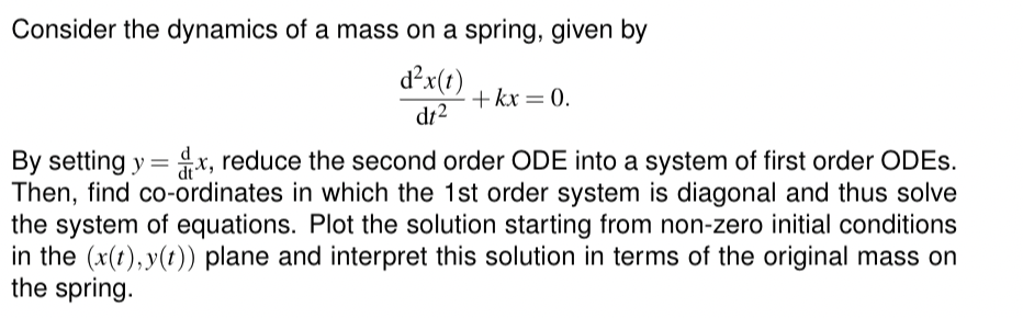 Consider the dynamics of a mass on a spring, given by
d²x(t) +kx = 0.
dt2
By setting y=x, reduce the second order ODE into a system of first order ODES.
Then, find co-ordinates in which the 1st order system is diagonal and thus solve
the system of equations. Plot the solution starting from non-zero initial conditions
in the (x(t),y(t)) plane and interpret this solution in terms of the original mass on
the spring.