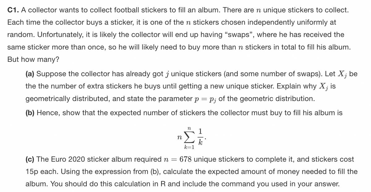 C1. A collector wants to collect football stickers to fill an album. There are n unique stickers to collect.
Each time the collector buys a sticker, it is one of the n stickers chosen independently uniformly at
random. Unfortunately, it is likely the collector will end up having "swaps", where he has received the
same sticker more than once, so he will likely need to buy more than n stickers in total to fill his album.
But how many?
(a) Suppose the collector has already got j unique stickers (and some number of swaps). Let X; be
the the number of extra stickers he buys until getting a new unique sticker. Explain why X, is
geometrically distributed, and state the parameter p = p; of the geometric distribution.
(b) Hence, show that the expected number of stickers the collector must buy to fill his album is
n
n 1
k
k=1
=
(c) The Euro 2020 sticker album required n 678 unique stickers to complete it, and stickers cost
15p each. Using the expression from (b), calculate the expected amount of money needed to fill the
album. You should do this calculation in R and include the command you used in your answer.
