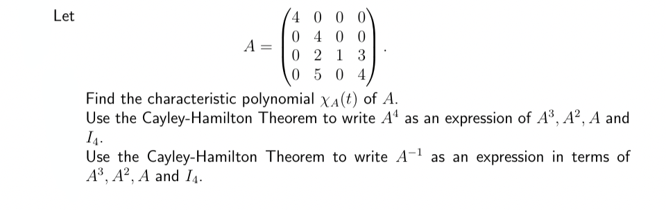 Let
A =
4 0 0 0
0400
0213
0504
Find the characteristic polynomial X(t) of A.
Use the Cayley-Hamilton Theorem to write A4 as an expression of A³, A², A and
I₁.
Use the Cayley-Hamilton Theorem to write A-¹ as an expression in terms of
A³, A2, A and I4.