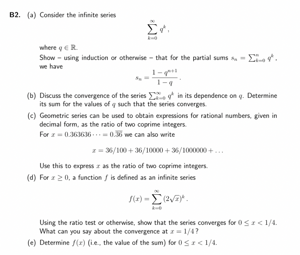 B2. (a) Consider the infinite series
where q E R.
=
Show - using induction or otherwise - that for the partial sums sn
we have
Σat,
k=0
Sn
...=
1- qn+1
9
(b) Discuss the convergence of the series
its sum for the values of q such that the series converges.
in its dependence on q. Determine
(c) Geometric series can be used to obtain expressions for rational numbers, given in
decimal form, as the ratio of two coprime integers.
For x = 0.363636. 0.36 we can also write
Σ=o q*,
k=0
x = = 36/100 + 36/10000+36/1000000+.
Use this to express x as the ratio of two coprime integers.
(d) For x ≥ 0, a function f is defined as an infinite series
∞
f(x) = Σ (2v)*.
k=0
Using the ratio test or otherwise, show that the series converges for 0 < x < 1/4.
What can you say about the convergence at x = 1/4?
(e) Determine f(x) (i.e., the value of the sum) for 0 < x < 1/4.