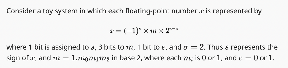 Consider a toy system in which each floating-point number ï is represented by
X = : (−1)³ × m × 2²-0
where 1 bit is assigned to s, 3 bits to m, 1 bit to e, and o = 2. Thus s represents the
sign of x, and m = 1.mom1m2 in base 2, where each mi is 0 or 1, and e = : 0 or 1.