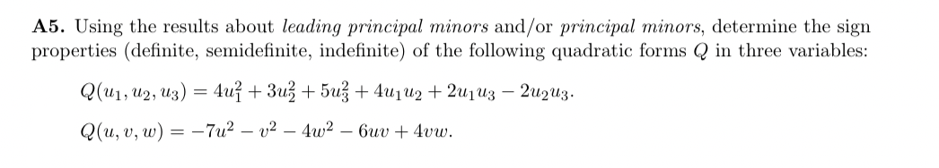 A5. Using the results about leading principal minors and/or principal minors, determine the sign
properties (definite, semidefinite, indefinite) of the following quadratic forms Q in three variables:
Q(u1, U2, U3) = 4u² +3u² +5u² + 4u₁u₂ + 2013 - 20₂0z.
Q(u, v, w) = -7u² - v²
4w26uv + 4vw.