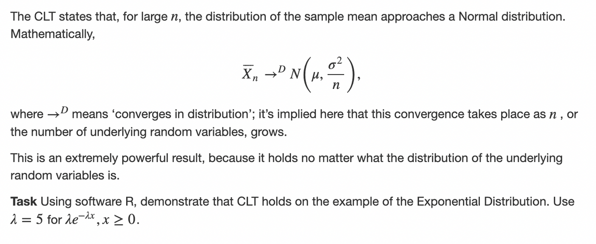 The CLT states that, for large n, the distribution of the sample mean approaches a Normal distribution.
Mathematically,
X₁ → N (1. =²).
Xn
D
n
D
where →
means 'converges in distribution'; it's implied here that this convergence takes place as n, or
the number of underlying random variables, grows.
This is an extremely powerful result, because it holds no matter what the distribution of the underlying
random variables is.
Task Using software R, der onstrate that CLT holds on the example of the Exponential Distribution. Use
λ = 5 for λe-2x, x ≥ 0.