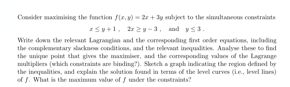 Consider maximising the function f(x, y) = 2x + 3y subject to the simultaneous constraints
x≤ y+1, 2x ≥ y-3, and y≤ 3.
Write down the relevant Lagrangian and the corresponding first order equations, including
the complementary slackness conditions, and the relevant inequalities. Analyse these to find
the unique point that gives the maximiser, and the corresponding values of the Lagrange
multipliers (which constraints are binding?). Sketch a graph indicating the region defined by
the inequalities, and explain the solution found in terms of the level curves (i.e., level lines)
of f. What is the maximum value of f under the constraints?