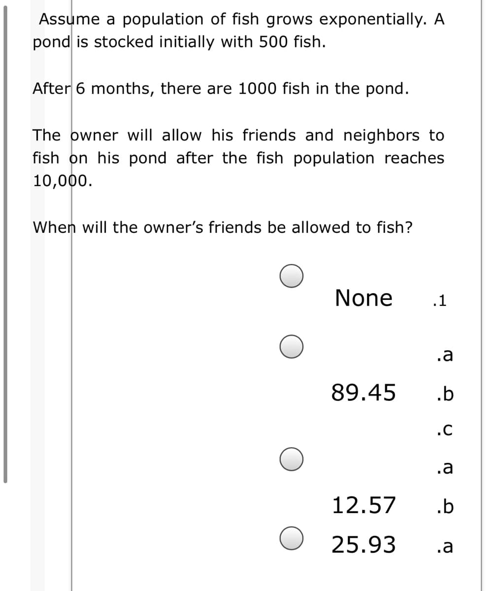 Assume a population of fish grows exponentially. A
pond is stocked initially with 500 fish.
After 6 months, there are 1000 fish in the pond.
The owner will allow his friends and neighbors to
fish on his pond after the fish population reaches
10,000.
When will the owner's friends be allowed to fish?
None
.1
.a
89.45
.b
.C
.a
12.57
.b
25.93
.a
