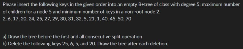Please insert the following keys in the given order into an empty B+tree of class with degree 5: maximum number
of children for a node 5 and minimum number of keys in a non-root node 2.
2, 6, 17, 20, 24, 25, 27, 29, 30, 31, 32, 5, 21, 1, 40, 45, 50, 70
a) Draw the tree before the first and all consecutive split operation
b) Delete the following keys 25, 6, 5, and 20. Draw the tree after each deletion.