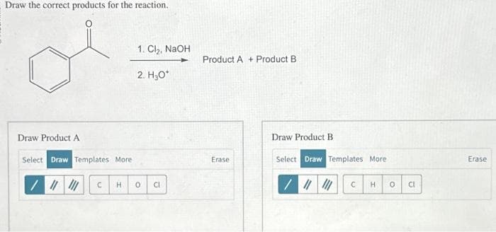 Draw the correct products for the reaction.
Draw Product A
Select Draw Templates More.
/ ||||||
C
1. Cl₂, NaOH
2. H₂O*
H 0 Cl
Product A+ Product B
Erase
Draw Product B
Select Draw Templates More
/ |||||| C H 0
CI
Erase