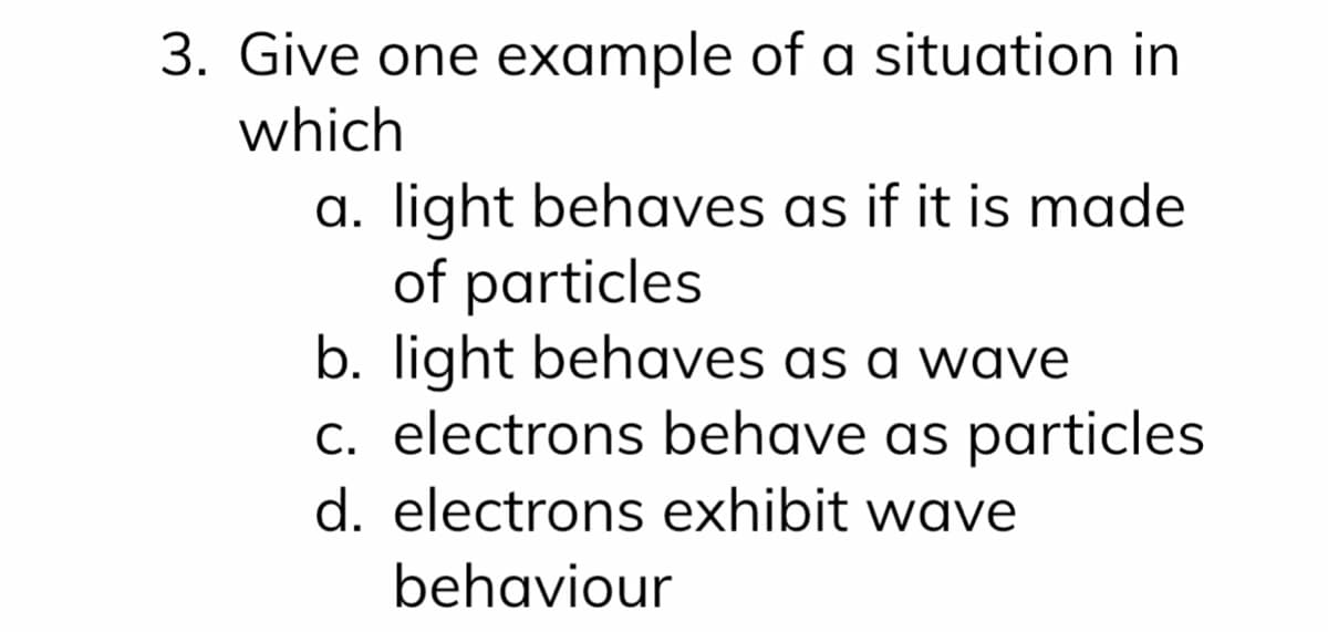 3. Give one example of a situation in
which
a. light behaves as if it is made
of particles
b. light behaves as a wave
c. electrons behave as particles
d. electrons exhibit wave
behaviour
